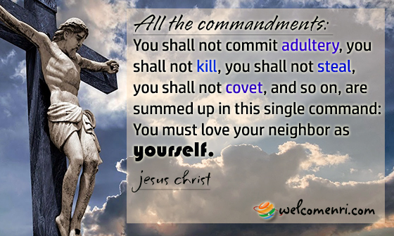 All the commandments: You shall not commit adultery, you shall not kill, you shall not steal, you shall not covet, and so on, are summed up in this single command: You must love your neighbor as yourself.