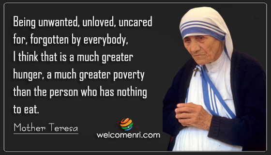 Being unwanted, unloved, uncared for, forgotten by everybody, I think that is a much greater hunger, a much greater poverty than the person who has nothing to eat.