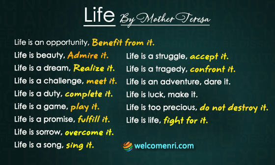 Life is an opportunity, benefit from it. Life is beauty, admire it. Life is a struggle, accept it. Life is a tragedy, confront it. Life is an adventure, dare it. Life is luck, make it. Life is too precious, do not destroy it. Life is life, fight for it.